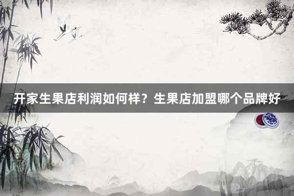 开家生果店利润如何样？生果店加盟哪个品牌好